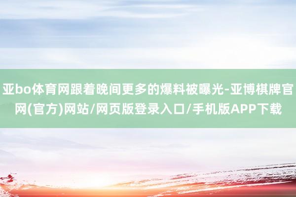 亚bo体育网跟着晚间更多的爆料被曝光-亚博棋牌官网(官方)网站/网页版登录入口/手机版APP下载